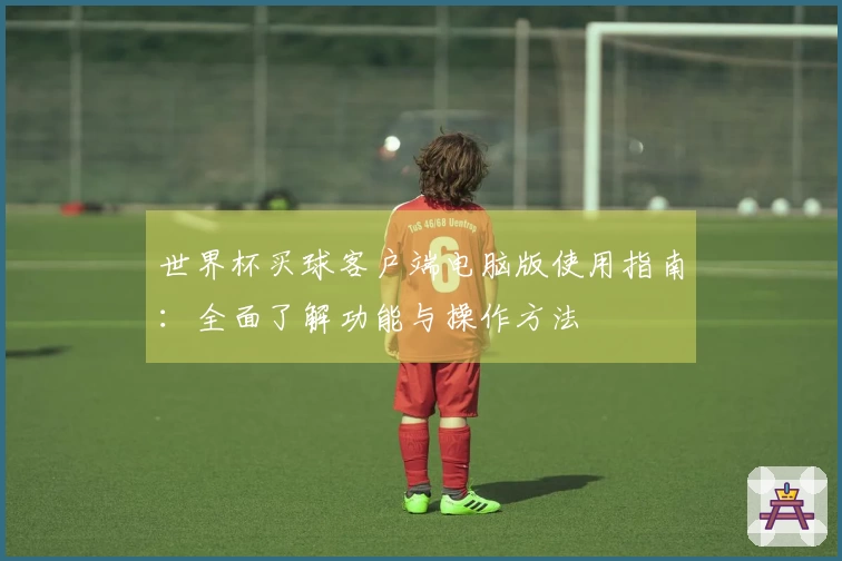 世界杯买球客户端电脑版使用指南:全面了解功能与操作方法