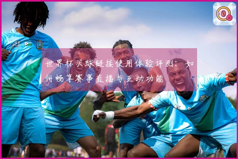世界杯买球链接使用体验评测：如何畅享赛事直播与互动功能