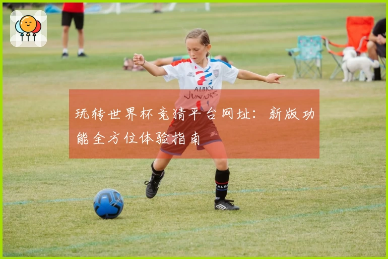 玩转世界杯竞猜平台网址：新版功能全方位体验指南